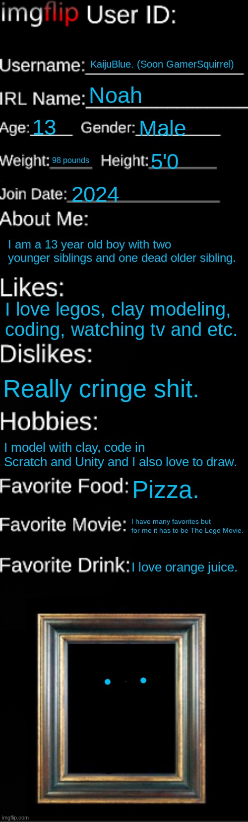 imgflip ID Card | KaijuBlue. (Soon GamerSquirrel); Noah; 13; Male; 98 pounds; 5'0; 2024; I am a 13 year old boy with two younger siblings and one dead older sibling. I love legos, clay modeling, coding, watching tv and etc. Really cringe shit. I model with clay, code in Scratch and Unity and I also love to draw. Pizza. I have many favorites but for me it has to be The Lego Movie. I love orange juice. | image tagged in imgflip id card | made w/ Imgflip meme maker