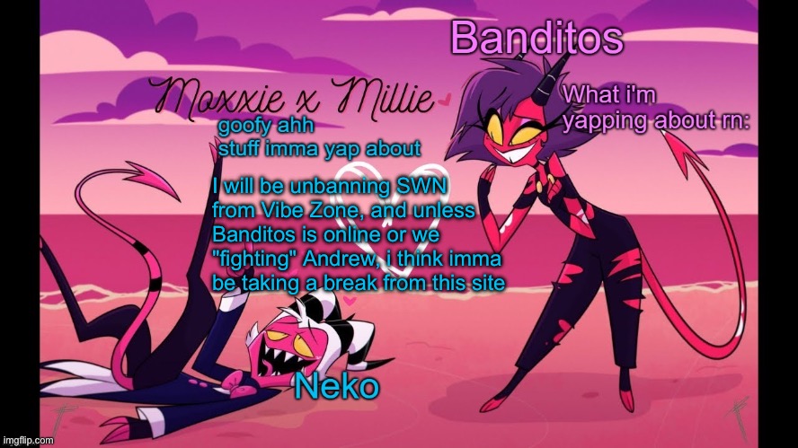 Anyway, how are y'all doing? | I will be unbanning SWN from Vibe Zone, and unless Banditos is online or we "fighting" Andrew, i think imma be taking a break from this site | image tagged in neko and banditos shared temp | made w/ Imgflip meme maker