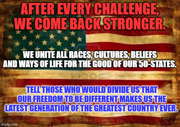 You don't think America IS Great? That sounds like a personal problem. | AFTER EVERY CHALLENGE, WE COME BACK STRONGER. WE UNITE ALL RACES, CULTURES, BELIEFS AND WAYS OF LIFE FOR THE GOOD OF OUR 50-STATES. TELL THOSE WHO WOULD DIVIDE US THAT OUR FREEDOM TO BE DIFFERENT MAKES US THE LATEST GENERATION OF THE GREATEST COUNTRY EVER. | image tagged in old american flag | made w/ Imgflip meme maker