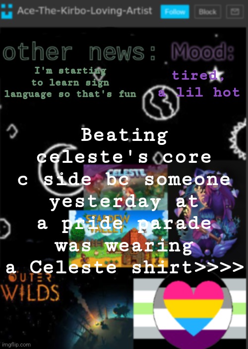 The main character, The music artist, and the Creator of Celeste are all trans | tired, a lil hot; I'm starting to learn sign language so that's fun; Beating celeste's core c side bc someone yesterday at a pride parade was wearing a Celeste shirt>>>> | image tagged in put a title here or summ if you see this i didnt add a title | made w/ Imgflip meme maker