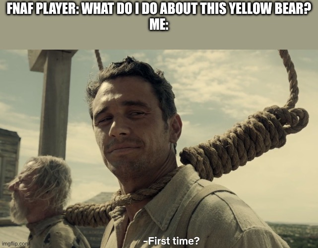 first time | FNAF PLAYER: WHAT DO I DO ABOUT THIS YELLOW BEAR?
ME: | image tagged in first time | made w/ Imgflip meme maker