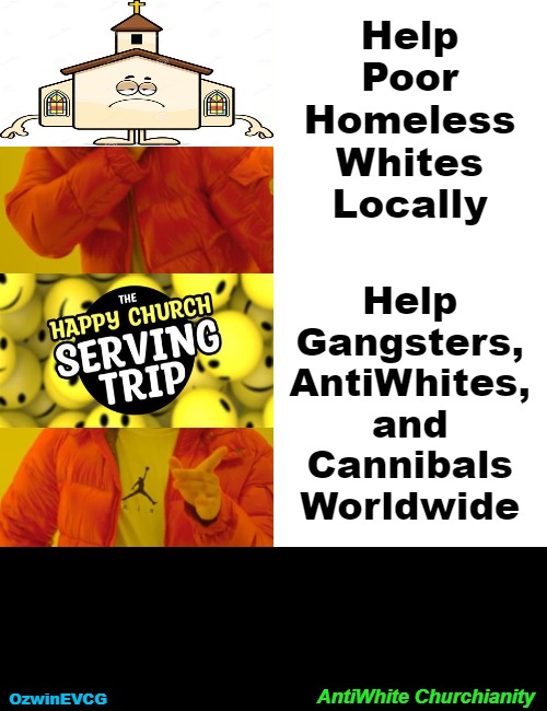 AntiWhite Churchianity | Help 

Poor 

Homeless 

Whites 

Locally; Help 

Gangsters, 

AntiWhites, 

and 

Cannibals 

Worldwide; AntiWhite Churchianity; OzwinEVCG | image tagged in memes,drake hotline bling,churches,white people,churchianity,clown world | made w/ Imgflip meme maker