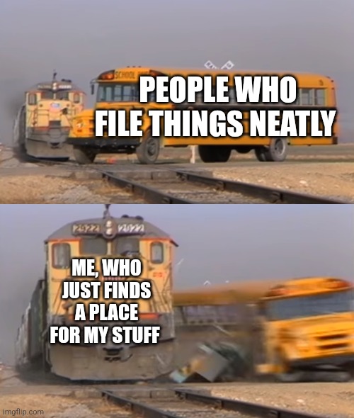 I just found a place | PEOPLE WHO FILE THINGS NEATLY; ME, WHO JUST FINDS A PLACE FOR MY STUFF | image tagged in a train hitting a school bus,relatable,jpfan102504 | made w/ Imgflip meme maker