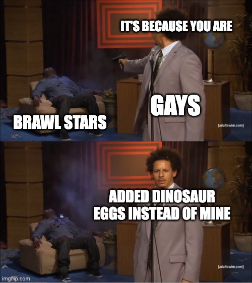 its because you | IT'S BECAUSE YOU ARE; GAYS; BRAWL STARS; ADDED DINOSAUR EGGS INSTEAD OF MINE | image tagged in memes,who killed hannibal | made w/ Imgflip meme maker