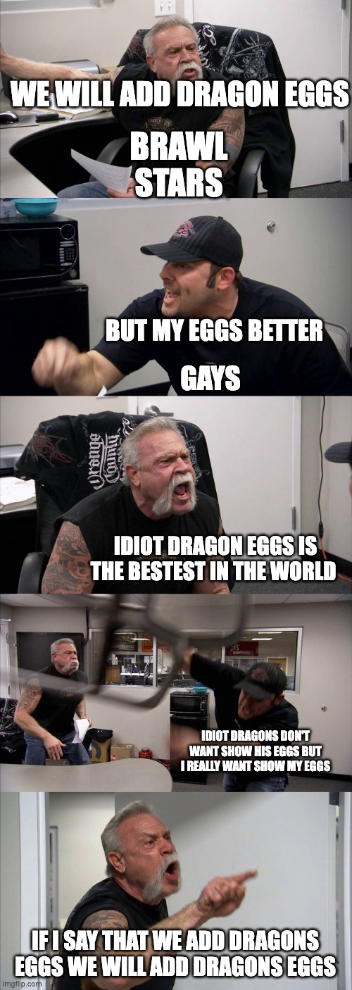 which eggs better | WE WILL ADD DRAGON EGGS; BRAWL STARS; BUT MY EGGS BETTER; GAYS; IDIOT DRAGON EGGS IS THE BESTEST IN THE WORLD; IDIOT DRAGONS DON'T WANT SHOW HIS EGGS BUT I REALLY WANT SHOW MY EGGS; IF I SAY THAT WE ADD DRAGONS EGGS WE WILL ADD DRAGONS EGGS | image tagged in memes,american chopper argument | made w/ Imgflip meme maker