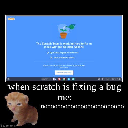 when scratch is fixing a bug
me: | noooooooooooooooooooooooo | image tagged in funny,demotivationals | made w/ Imgflip demotivational maker