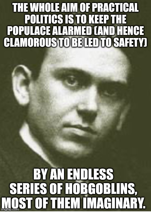 H L Mencken | THE WHOLE AIM OF PRACTICAL POLITICS IS TO KEEP THE POPULACE ALARMED (AND HENCE CLAMOROUS TO BE LED TO SAFETY) BY AN ENDLESS SERIES OF HOBGOB | image tagged in h l mencken | made w/ Imgflip meme maker