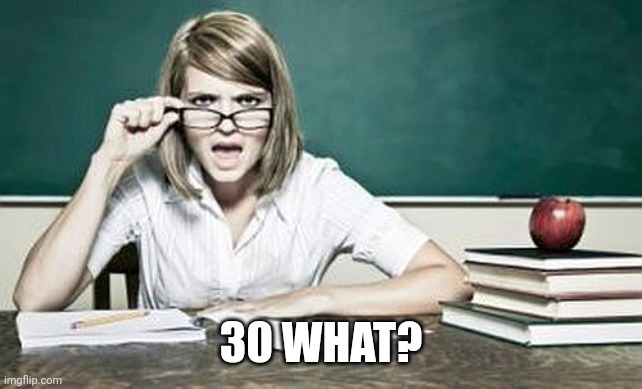 teacher | 30 WHAT? | image tagged in teacher | made w/ Imgflip meme maker