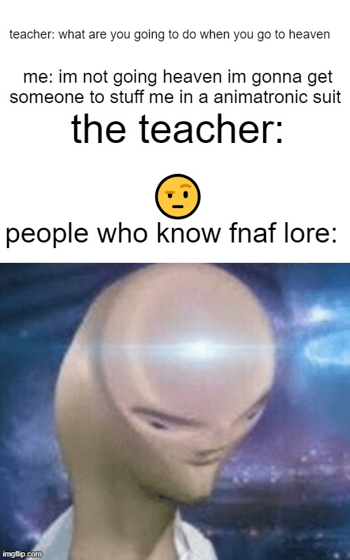 teacher: what are you going to do when you go to heaven; me: im not going heaven im gonna get someone to stuff me in a animatronic suit; the teacher:; 🤨; people who know fnaf lore: | image tagged in blank white template,smort | made w/ Imgflip meme maker