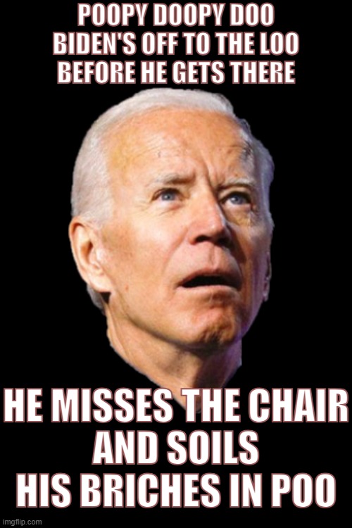 Oops I shit my pants. | POOPY DOOPY DOO
BIDEN'S OFF TO THE LOO
BEFORE HE GETS THERE; HE MISSES THE CHAIR
AND SOILS HIS BRICHES IN POO | image tagged in biden poops,biden,joe biden | made w/ Imgflip meme maker