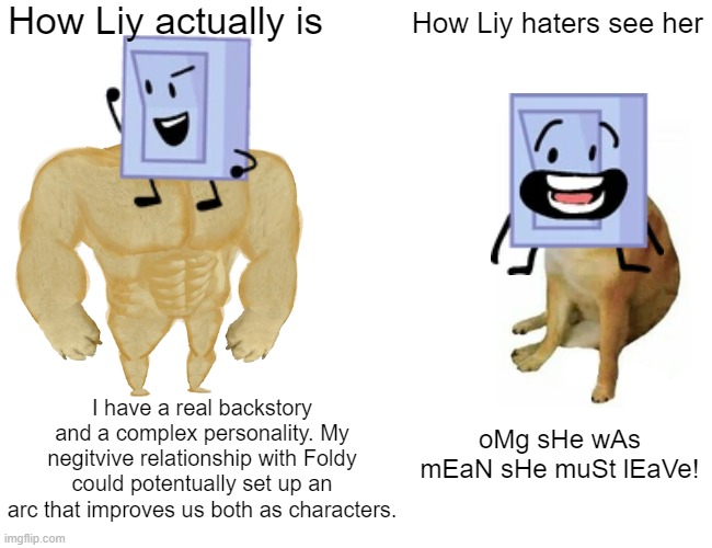 Liy in reality VS how her haters see her | How Liy actually is; How Liy haters see her; I have a real backstory and a complex personality. My negitvive relationship with Foldy could potentually set up an arc that improves us both as characters. oMg sHe wAs mEaN sHe muSt lEaVe! | image tagged in memes,buff doge vs cheems,bfdi,bfb | made w/ Imgflip meme maker