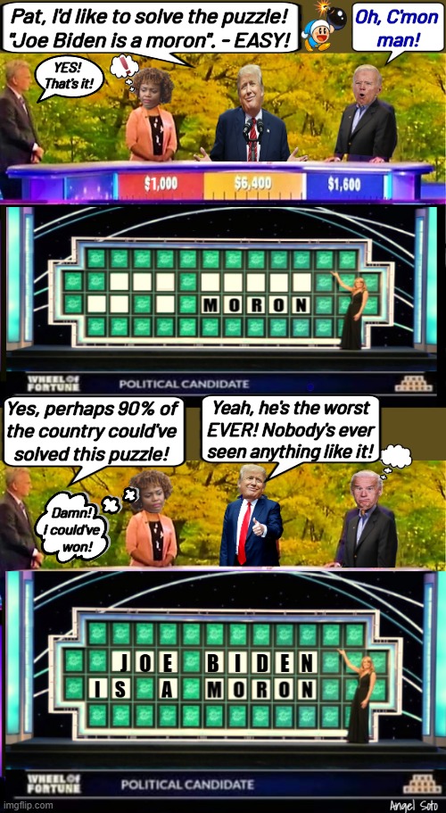 Trump solves wheel of fortune puzzle | Pat, I'd like to solve the puzzle!
"Joe Biden is a moron". - EASY! Oh, C'mon
 man! YES!
 That's it! 1; Yes, perhaps 90% of
the country could've
solved this puzzle! Yeah, he's the worst
EVER! Nobody's ever
seen anything like it! Damn!
I could've
    won! | image tagged in wheel of fortune,trump,kjp,trump solves wheel of fortune puzzle,joe biden is a moron,biden is answer to wheel of fortune puzzle | made w/ Imgflip meme maker
