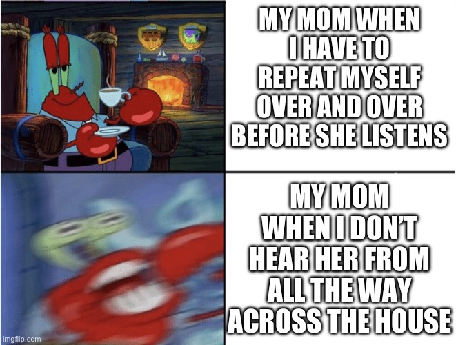 Mr Krabs calm then angry | MY MOM WHEN I HAVE TO REPEAT MYSELF OVER AND OVER BEFORE SHE LISTENS; MY MOM WHEN I DON’T HEAR HER FROM ALL THE WAY ACROSS THE HOUSE | image tagged in mr krabs calm then angry | made w/ Imgflip meme maker