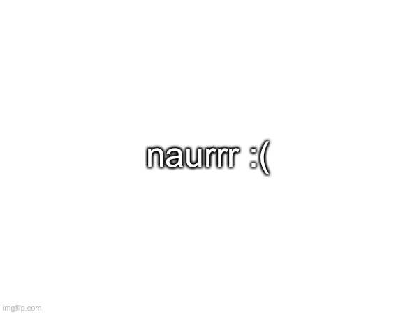 naurrr :( | made w/ Imgflip meme maker