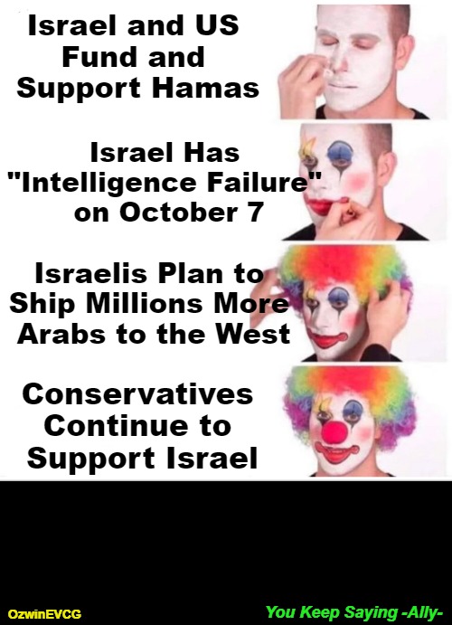 You Keep Saying -Ally- | Israel and US 

Fund and 

Support Hamas; Israel Has 

"Intelligence Failure" 

on October 7; Israelis Plan to 

Ship Millions More 

Arabs to the West; Conservatives 

Continue to 

Support Israel; You Keep Saying -Ally-; OzwinEVCG | image tagged in memes,clown applying makeup,enemies foreign and domestic,truth about israel,occupied usa,america first | made w/ Imgflip meme maker