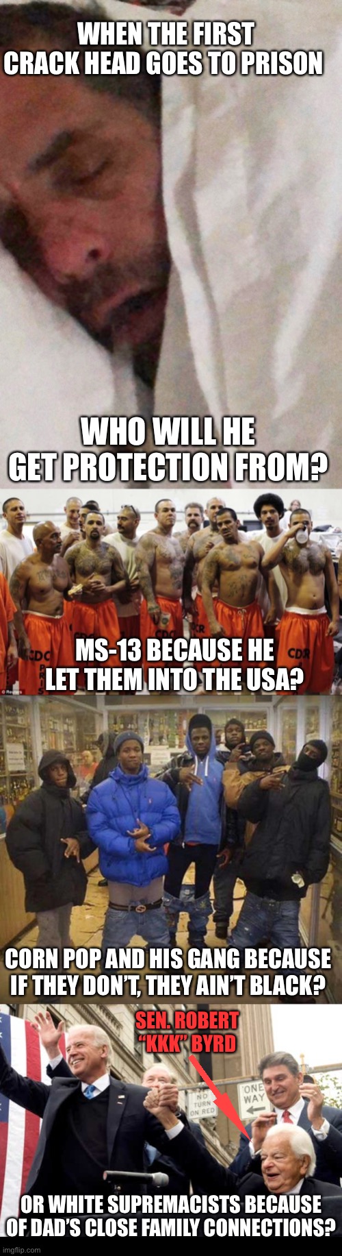 In the name of democracy, vote in the comments! | WHEN THE FIRST CRACK HEAD GOES TO PRISON; WHO WILL HE GET PROTECTION FROM? MS-13 BECAUSE HE LET THEM INTO THE USA? CORN POP AND HIS GANG BECAUSE IF THEY DON’T, THEY AIN’T BLACK? SEN. ROBERT “KKK” BYRD; OR WHITE SUPREMACISTS BECAUSE OF DAD’S CLOSE FAMILY CONNECTIONS? | image tagged in hunter biden cracker pipe,prison,gangster pants,biden with robert byrd kkk chapter leader | made w/ Imgflip meme maker