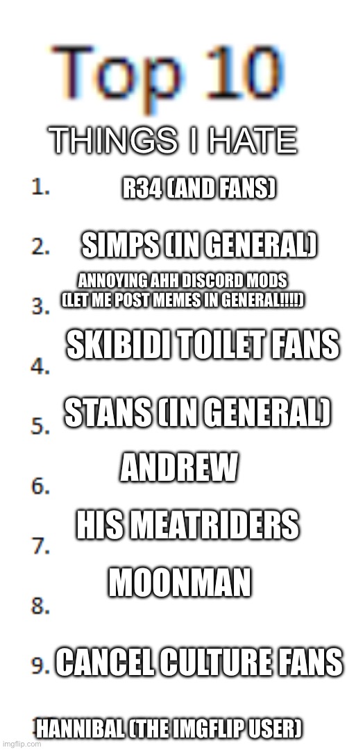 Top 10 List | THINGS I HATE; R34 (AND FANS); SIMPS (IN GENERAL); ANNOYING AHH DISCORD MODS (LET ME POST MEMES IN GENERAL!!!!); SKIBIDI TOILET FANS; STANS (IN GENERAL); ANDREW; HIS MEATRIDERS; MOONMAN; CANCEL CULTURE FANS; HANNIBAL (THE IMGFLIP USER) | image tagged in top 10 list | made w/ Imgflip meme maker