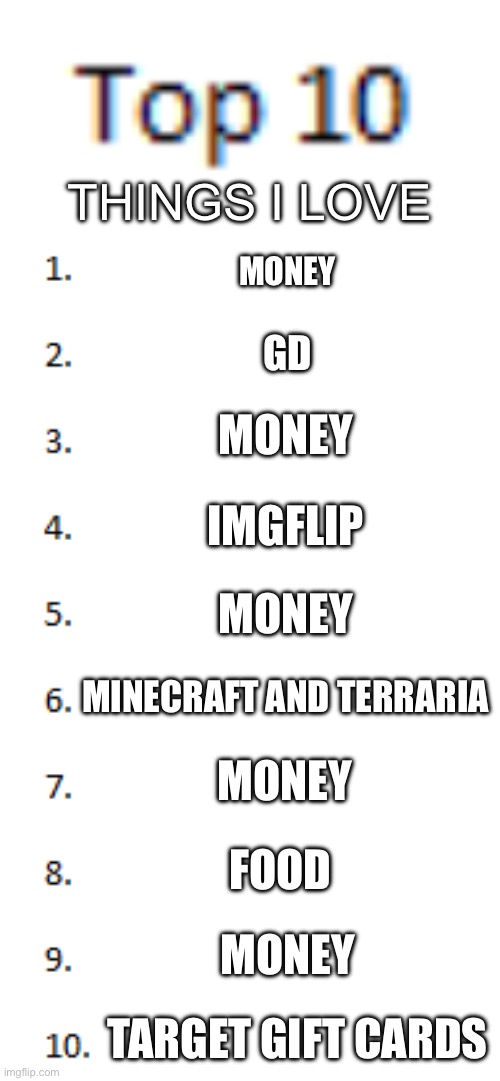 Top 10 List | THINGS I LOVE; MONEY; GD; MONEY; IMGFLIP; MONEY; MINECRAFT AND TERRARIA; MONEY; FOOD; MONEY; TARGET GIFT CARDS | image tagged in top 10 list | made w/ Imgflip meme maker