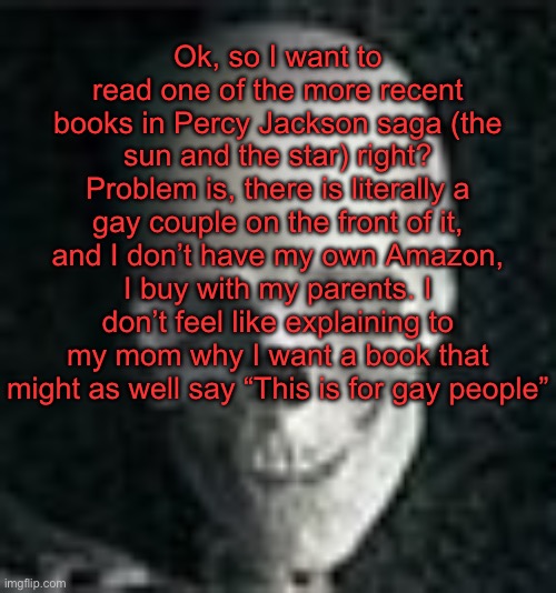 . | Ok, so I want to read one of the more recent books in Percy Jackson saga (the sun and the star) right? Problem is, there is literally a gay couple on the front of it, and I don’t have my own Amazon, I buy with my parents. I don’t feel like explaining to my mom why I want a book that might as well say “This is for gay people” | image tagged in skull | made w/ Imgflip meme maker