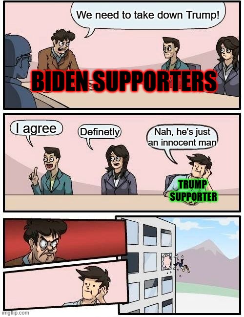 I'm a Trump Supporter. I don't care what you think about it. I'm not ashamed | We need to take down Trump! BIDEN SUPPORTERS; I agree; Definetly; Nah, he's just an innocent man; TRUMP 
SUPPORTER | image tagged in memes,boardroom meeting suggestion,funny,trump supporter,biden supporter | made w/ Imgflip meme maker