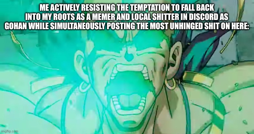 If y’all remember that I’m shocked, I’ll return to that if y’all want. | ME ACTIVELY RESISTING THE TEMPTATION TO FALL BACK INTO MY ROOTS AS A MEMER AND LOCAL SHITTER IN DISCORD AS GOHAN WHILE SIMULTANEOUSLY POSTING THE MOST UNHINGED SHIT ON HERE: | image tagged in broly tweakin,technically anime,dbz,broly,legendary super saiyan,unhinged | made w/ Imgflip meme maker