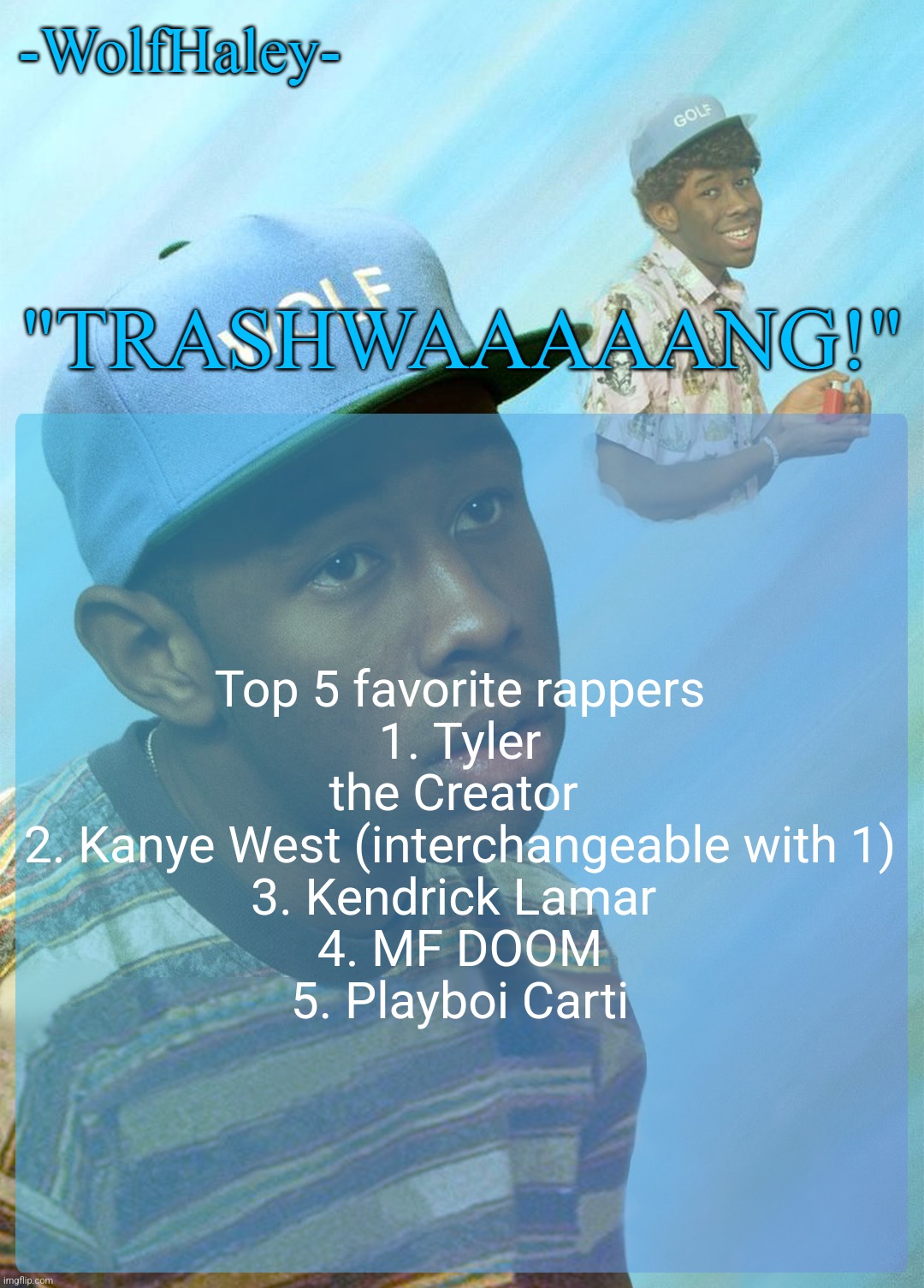 real | Top 5 favorite rappers
1. Tyler the Creator 
2. Kanye West (interchangeable with 1)
3. Kendrick Lamar 
4. MF DOOM
5. Playboi Carti | image tagged in -wolfhaley- announcement template | made w/ Imgflip meme maker