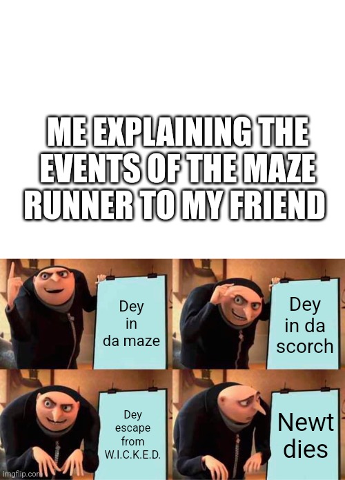 To all my newt fans | ME EXPLAINING THE EVENTS OF THE MAZE RUNNER TO MY FRIEND; Dey in da maze; Dey in da scorch; Dey escape from W.I.C.K.E.D. Newt dies | image tagged in blank white template,memes,gru's plan | made w/ Imgflip meme maker