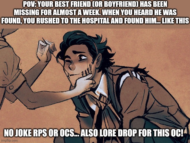 LORE DROP *gasp* | POV: YOUR BEST FRIEND (OR BOYFRIEND) HAS BEEN MISSING FOR ALMOST A WEEK. WHEN YOU HEARD HE WAS FOUND, YOU RUSHED TO THE HOSPITAL AND FOUND HIM... LIKE THIS; NO JOKE RPS OR OCS... ALSO LORE DROP FOR THIS OC! | image tagged in idk,yo somebody help mark | made w/ Imgflip meme maker