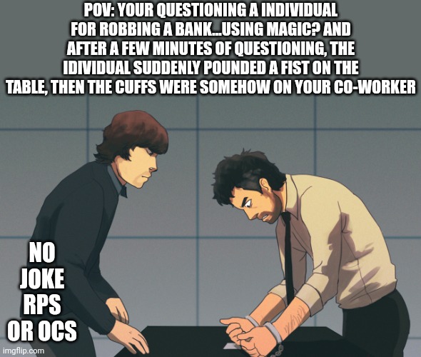 Now You See Me rp! | POV: YOUR QUESTIONING A INDIVIDUAL FOR ROBBING A BANK...USING MAGIC? AND AFTER A FEW MINUTES OF QUESTIONING, THE IDIVIDUAL SUDDENLY POUNDED A FIST ON THE TABLE, THEN THE CUFFS WERE SOMEHOW ON YOUR CO-WORKER; NO JOKE RPS OR OCS | image tagged in whats the first rule,of magic,always be the smartest,person in the room | made w/ Imgflip meme maker