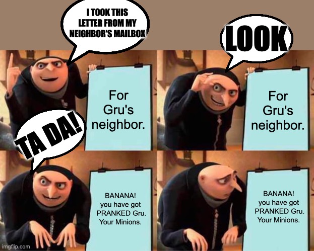 Gru's Plan | I TOOK THIS LETTER FROM MY NEIGHBOR'S MAILBOX; LOOK; For Gru's neighbor. For Gru's neighbor. TA DA! BANANA!








you have got
 PRANKED Gru.

Your Minions. BANANA!


you have got
 PRANKED Gru.


Your Minions. | image tagged in memes,gru's plan,funny memes,funny,what,gru meme | made w/ Imgflip meme maker