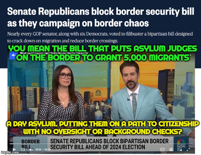 A BS backdoor to make republicans look like they are anti american! | YOU MEAN THE BILL THAT PUTS ASYLUM JUDGES
ON THE BORDER TO GRANT 5,000 MIGRANTS; A DAY ASYLUM. PUTTING THEM ON A PATH TO CITIZENSHIP
WITH NO OVERSIGHT OR BACKGROUND CHECKS? | image tagged in asylum,illegal immigration,government corruption,maga,make america great again,fjb | made w/ Imgflip meme maker
