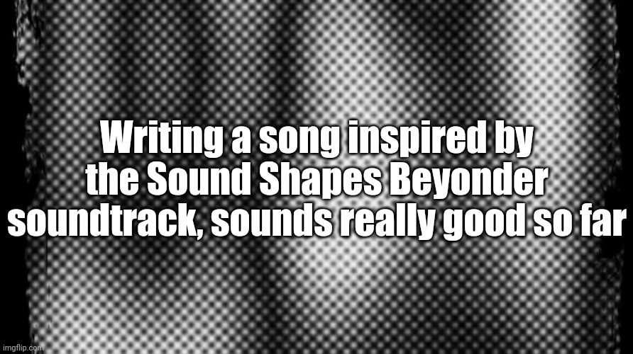 Writing a song inspired by the Sound Shapes Beyonder soundtrack, sounds really good so far | made w/ Imgflip meme maker