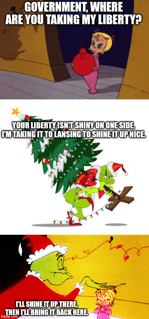 How the Grinch Steals The Tree | GOVERNMENT, WHERE ARE YOU TAKING MY LIBERTY? YOUR LIBERTY ISN'T SHINY ON ONE SIDE.
I'M TAKING IT TO LANSING TO SHINE IT UP NICE. I'LL SHINE IT UP THERE, THEN I'LL BRING IT BACK HERE. | image tagged in cindy lou who | made w/ Imgflip meme maker