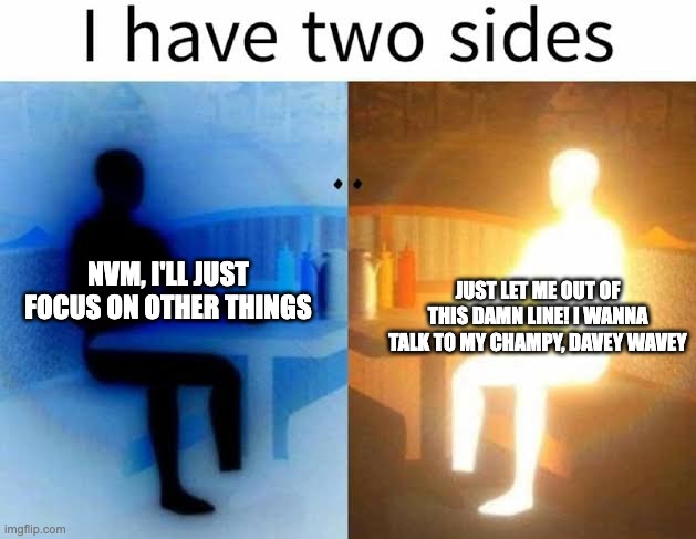 I have two sides | NVM, I'LL JUST FOCUS ON OTHER THINGS; JUST LET ME OUT OF THIS DAMN LINE! I WANNA TALK TO MY CHAMPY, DAVEY WAVEY | image tagged in i have two sides | made w/ Imgflip meme maker