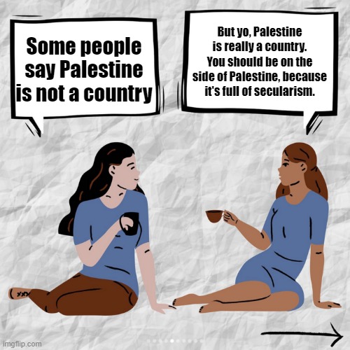 Palestine is a country, and I know that it is the new Canaan. | But yo, Palestine is really a country. You should be on the side of Palestine, because it's full of secularism. Some people say Palestine is not a country | image tagged in x isn't a country infographic,israel,palestine,free palestine | made w/ Imgflip meme maker