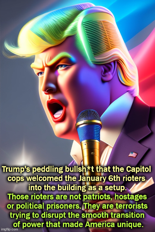 Trump's peddling bullsh*t that the Capitol 

cops welcomed the January 6th rioters 
into the building as a setup. Those rioters are not patriots, hostages 
or political prisoners. They are terrorists 

trying to disrupt the smooth transition 
of power that made America unique. | image tagged in trump,loser,january,terrorists,capitol | made w/ Imgflip meme maker