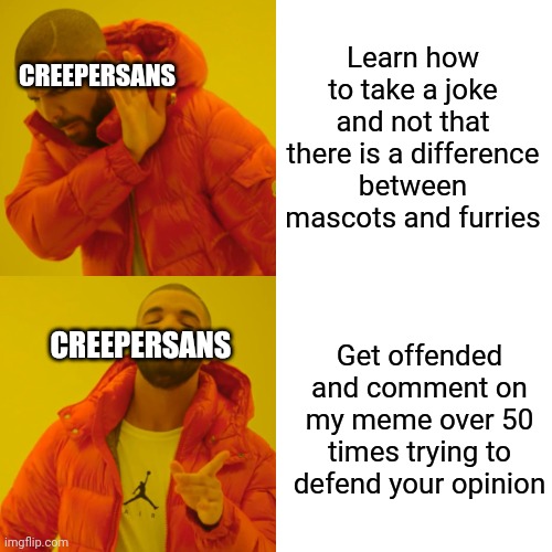 For those that didn't read the comments on my TF2 Sniper meme, CreeperSans was getting mad over a meme I made against furries | Learn how to take a joke and not that there is a difference between mascots and furries; CREEPERSANS; CREEPERSANS; Get offended and comment on my meme over 50 times trying to defend your opinion | image tagged in memes,drake hotline bling,funny,funny memes | made w/ Imgflip meme maker