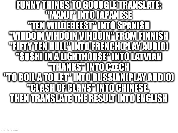 i dare you | FUNNY THINGS TO GOOOGLE TRANSLATE:
"MANJI" INTO JAPANESE
"TEN WILDEBEEST" INTO SPANISH
"VIHDOIN VIHDOIN VIHDOIN" FROM FINNISH
"FIFTY TEN HULL" INTO FRENCH(PLAY AUDIO)
"SUSHI IN A LIGHTHOUSE" INTO LATVIAN
"THANKS" INTO CZECH
"TO BOIL A TOILET" INTO RUSSIAN(PLAY AUDIO)
"CLASH OF CLANS" INTO CHINESE, 
THEN TRANSLATE THE RESULT INTO ENGLISH | image tagged in blank white template,google,google translate,funny,translation,translate | made w/ Imgflip meme maker