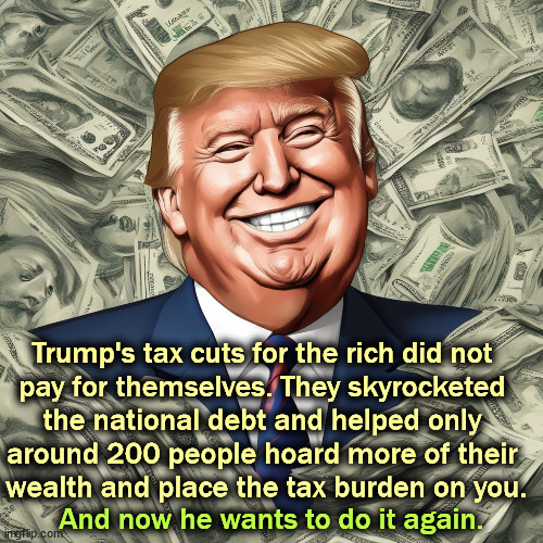 Trump's tax cuts for the rich did not 
pay for themselves. They skyrocketed 
the national debt and helped only 
around 200 people hoard more of their 
wealth and place the tax burden on you. And now he wants to do it again. | image tagged in trump,tax cuts for the rich,national debt,hoarders,taxes | made w/ Imgflip meme maker