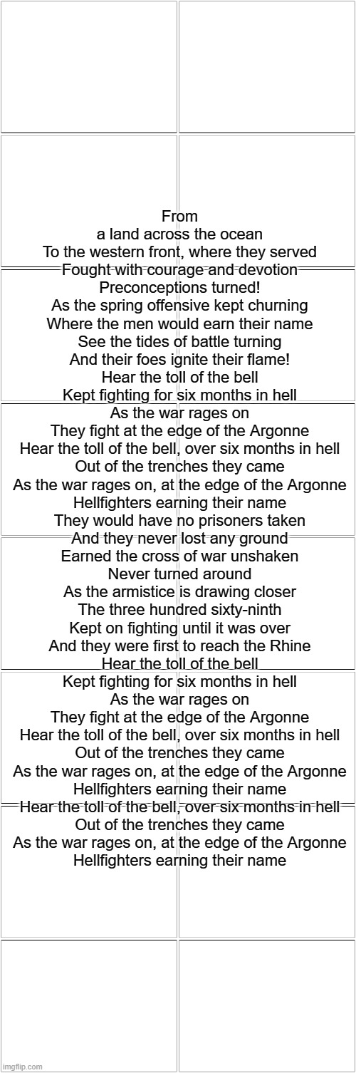 Blank Comic Panel 2x8 | From a land across the ocean
To the western front, where they served
Fought with courage and devotion
Preconceptions turned!
As the spring offensive kept churning
Where the men would earn their name
See the tides of battle turning
And their foes ignite their flame!
Hear the toll of the bell
Kept fighting for six months in hell
As the war rages on
They fight at the edge of the Argonne
Hear the toll of the bell, over six months in hell
Out of the trenches they came
As the war rages on, at the edge of the Argonne
Hellfighters earning their name
They would have no prisoners taken
And they never lost any ground
Earned the cross of war unshaken
Never turned around
As the armistice is drawing closer
The three hundred sixty-ninth
Kept on fighting until it was over
And they were first to reach the Rhine
Hear the toll of the bell
Kept fighting for six months in hell
As the war rages on
They fight at the edge of the Argonne
Hear the toll of the bell, over six months in hell
Out of the trenches they came
As the war rages on, at the edge of the Argonne
Hellfighters earning their name
Hear the toll of the bell, over six months in hell
Out of the trenches they came
As the war rages on, at the edge of the Argonne
Hellfighters earning their name | image tagged in blank comic panel 2x8 | made w/ Imgflip meme maker