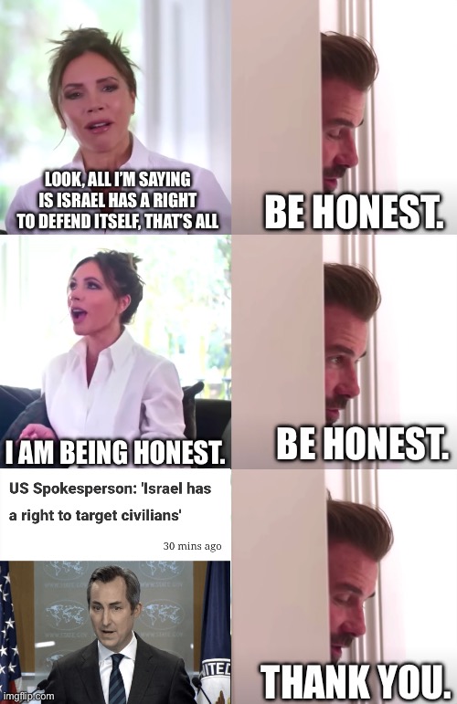 Not to say they have that “right” anyway | LOOK, ALL I’M SAYING IS ISRAEL HAS A RIGHT TO DEFEND ITSELF, THAT’S ALL; BE HONEST. I AM BEING HONEST. BE HONEST. THANK YOU. | image tagged in victoria david beckham be honest | made w/ Imgflip meme maker