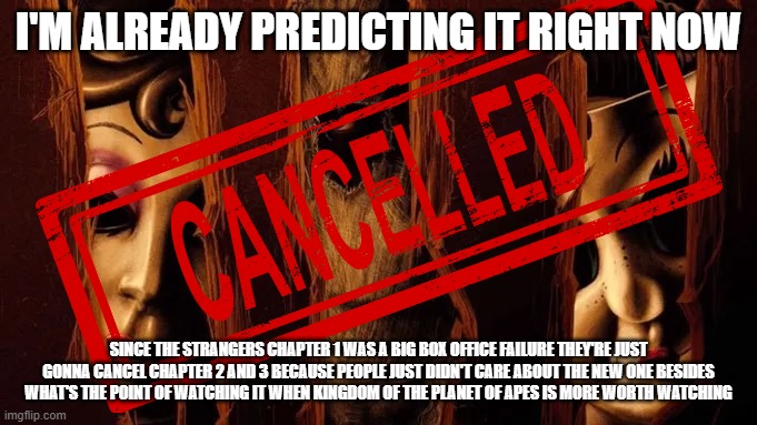 am i the only one who thinks that the strangers universe is gonna get scrapped before it got started? | I'M ALREADY PREDICTING IT RIGHT NOW; SINCE THE STRANGERS CHAPTER 1 WAS A BIG BOX OFFICE FAILURE THEY'RE JUST GONNA CANCEL CHAPTER 2 AND 3 BECAUSE PEOPLE JUST DIDN'T CARE ABOUT THE NEW ONE BESIDES WHAT'S THE POINT OF WATCHING IT WHEN KINGDOM OF THE PLANET OF APES IS MORE WORTH WATCHING | image tagged in the strangers,prediction,box office bomb | made w/ Imgflip meme maker
