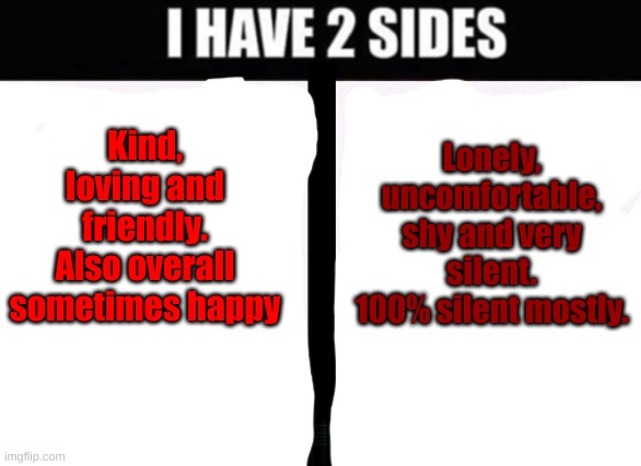 The difference of being around friends and being around people that has made you suffer. | Lonely, uncomfortable, shy and very silent.
100% silent mostly. Kind, loving and friendly.
Also overall sometimes happy | image tagged in i have 2 sides | made w/ Imgflip meme maker