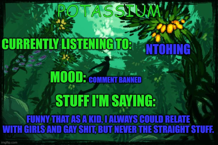 Potassium Subnautica template | NTOHING; COMMENT BANNED; FUNNY THAT AS A KID, I ALWAYS COULD RELATE WITH GIRLS AND GAY SHIT, BUT NEVER THE STRAIGHT STUFF. | image tagged in potassium subnautica template | made w/ Imgflip meme maker