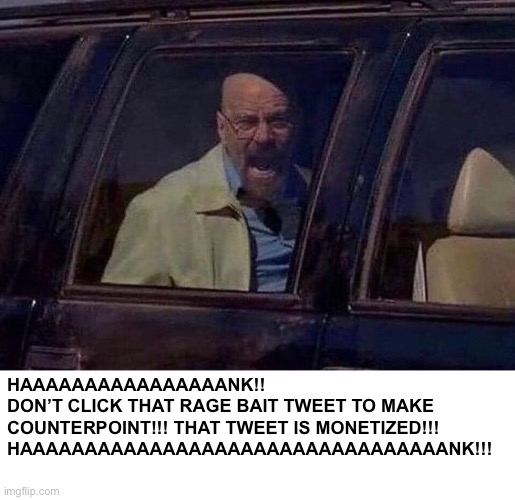 Walter White Screaming At Hank | HAAAAAAAAAAAAAAAANK!!
DON’T CLICK THAT RAGE BAIT TWEET TO MAKE COUNTERPOINT!!! THAT TWEET IS MONETIZED!!!
HAAAAAAAAAAAAAAAAAAAAAAAAAAAAAAAAANK!!! | image tagged in walter white screaming at hank | made w/ Imgflip meme maker