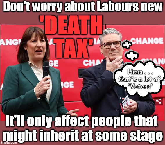 Labour's new Death Tax | Don't worry about Labours new; 'DEATH 
TAX'; Hmm . . .
that's a lot of 
'Voters'; Labours new 'DEATH TAX'; RACHEL REEVES; SORRY KIDS !!! Who'll be paying Labours new; 'DEATH TAX' ? It won't be your dear departed; 12x Brand New; 12x new taxes Pensions & Inheritance? Starmer's coming after your pension? Lady Victoria Starmer; CORBYN EXPELLED; Labour pledge 'Urban centres' to help house 'Our Fair Share' of our new Migrant friends; New Home for our New Immigrant Friends !!! The only way to keep the illegal immigrants in the UK; CITIZENSHIP FOR ALL; ; Amnesty For all Illegals; Sir Keir Starmer MP; Muslim Votes Matter; Blood on Starmers hands? Burnham; Taxi for Rayner ? #RR4PM;100's more Tax collectors; Higher Taxes Under Labour; We're Coming for You; Labour pledges to clamp down on Tax Dodgers; Higher Taxes under Labour; Rachel Reeves Angela Rayner Bovvered? Higher Taxes under Labour; Risks of voting Labour; * EU Re entry? * Mass Immigration? * Build on Greenbelt? * Rayner as our PM? * Ulez 20 mph fines? * Higher taxes? * UK Flag change? * Muslim takeover? * End of Christianity? * Economic collapse? TRIPLE LOCK' Anneliese Dodds Rwanda plan Quid Pro Quo UK/EU Illegal Migrant Exchange deal; UK not taking its fair share, EU Exchange Deal = People Trafficking !!! Starmer to Betray Britain, #Burden Sharing #Quid Pro Quo #100,000; #Immigration #Starmerout #Labour #wearecorbyn #KeirStarmer #DianeAbbott #McDonnell #cultofcorbyn #labourisdead #labourracism #socialistsunday #nevervotelabour #socialistanyday #Antisemitism #Savile #SavileGate #Paedo #Worboys #GroomingGangs #Paedophile #IllegalImmigration #Immigrants #Invasion #Starmeriswrong #SirSoftie #SirSofty #Blair #Steroids AKA Keith ABBOTT BACK; Union Jack Flag in election campaign material; Concerns raised by Black, Asian and Minority ethnic BAMEgroup & activists; Capt U-Turn; Hunt down Tax Dodgers; Higher tax under Labour Sorry about the fatalities; Are you really going to trust Labour with your vote? Pension Triple Lock;; 'Our Fair Share'; Angela Rayner: We’ll build a generation (4x) of Milton Keynes-style new towns;; It's coming direct out of 'YOUR INHERITANCE'; It's coming direct out of 'YOUR INHERITANCE'; It'll only affect people that 
might inherit at some stage | image tagged in reeves starmer,labour death tax,illegal immigration,labourisdead,palestine hamas muslim vote,election 4th july | made w/ Imgflip meme maker