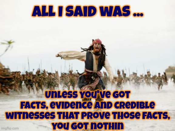 Truth Is In The Eyes Of The Evidence Not The Babblings Of The Accused | All I said was ... Unless you've got facts, evidence and credible witnesses that prove those facts,
you got nothin | image tagged in memes,jack sparrow being chased,trump lies,lock him up,facts,honesty and honor matter | made w/ Imgflip meme maker