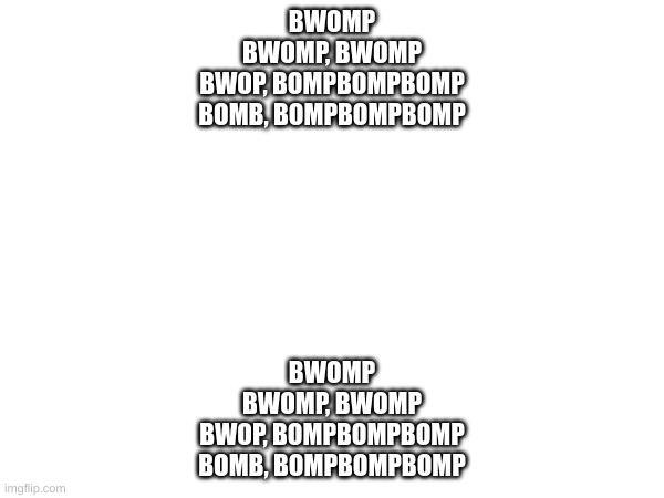 guess the song | BWOMP
BWOMP, BWOMP
BWOP, BOMPBOMPBOMP
BOMB, BOMPBOMPBOMP; BWOMP
BWOMP, BWOMP
BWOP, BOMPBOMPBOMP
BOMB, BOMPBOMPBOMP | made w/ Imgflip meme maker