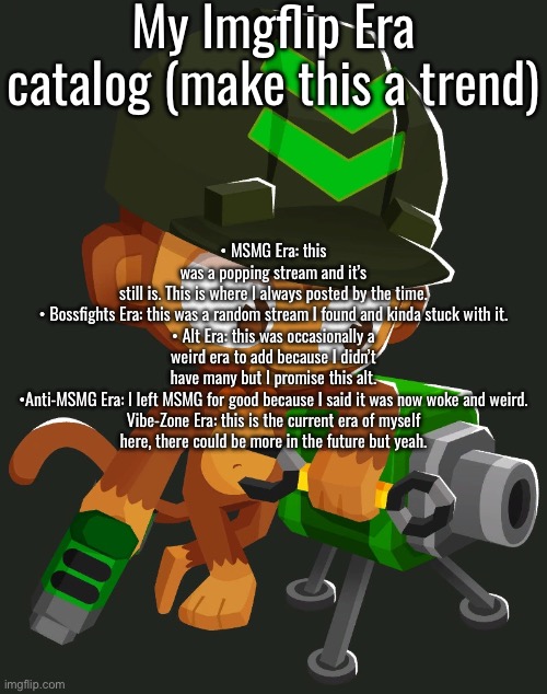 BTDB2/BTD6 Engineer Monkey | My Imgflip Era catalog (make this a trend); • MSMG Era: this was a popping stream and it’s still is. This is where I always posted by the time.

• Bossfights Era: this was a random stream I found and kinda stuck with it.

• Alt Era: this was occasionally a weird era to add because I didn’t have many but I promise this alt.

•Anti-MSMG Era: I left MSMG for good because I said it was now woke and weird.

Vibe-Zone Era: this is the current era of myself here, there could be more in the future but yeah. | image tagged in btdb2/btd6 engineer monkey | made w/ Imgflip meme maker
