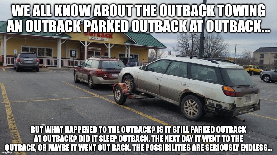 So many outbacks | WE ALL KNOW ABOUT THE OUTBACK TOWING AN OUTBACK PARKED OUTBACK AT OUTBACK... BUT WHAT HAPPENED TO THE OUTBACK? IS IT STILL PARKED OUTBACK AT OUTBACK? DID IT SLEEP OUTBACK, THE NEXT DAY IT WENT TO THE OUTBACK, OR MAYBE IT WENT OUT BACK. THE POSSIBILITIES ARE SERIOUSLY ENDLESS... | image tagged in subaru,outback,humor,funny,original meme | made w/ Imgflip meme maker